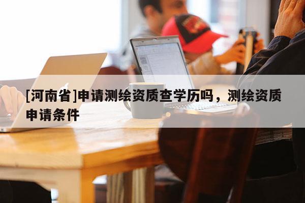 [河南省]申請測繪資質(zhì)查學歷嗎，測繪資質(zhì)申請條件
