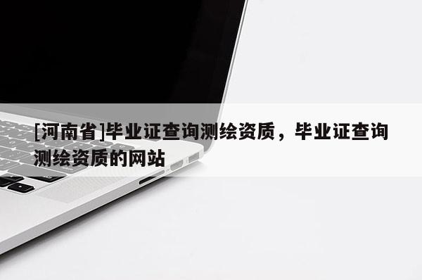 [河南省]畢業(yè)證查詢測繪資質(zhì)，畢業(yè)證查詢測繪資質(zhì)的網(wǎng)站