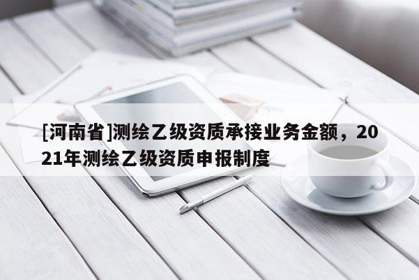 [河南省]測繪乙級資質(zhì)承接業(yè)務(wù)金額，2021年測繪乙級資質(zhì)申報制度