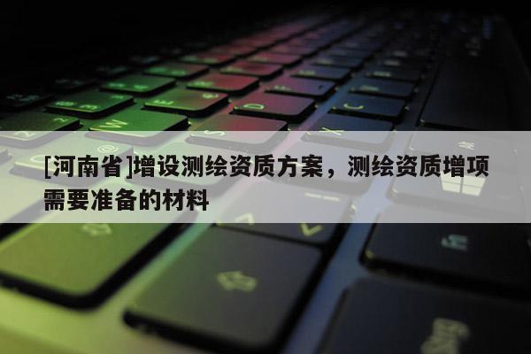 [河南省]增設(shè)測繪資質(zhì)方案，測繪資質(zhì)增項(xiàng)需要準(zhǔn)備的材料