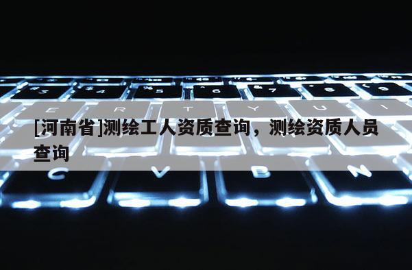 [河南省]測繪工人資質(zhì)查詢，測繪資質(zhì)人員查詢
