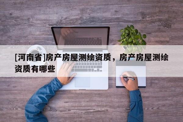 [河南省]房產(chǎn)房屋測繪資質(zhì)，房產(chǎn)房屋測繪資質(zhì)有哪些