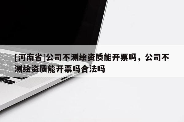 [河南省]公司不測繪資質(zhì)能開票嗎，公司不測繪資質(zhì)能開票嗎合法嗎
