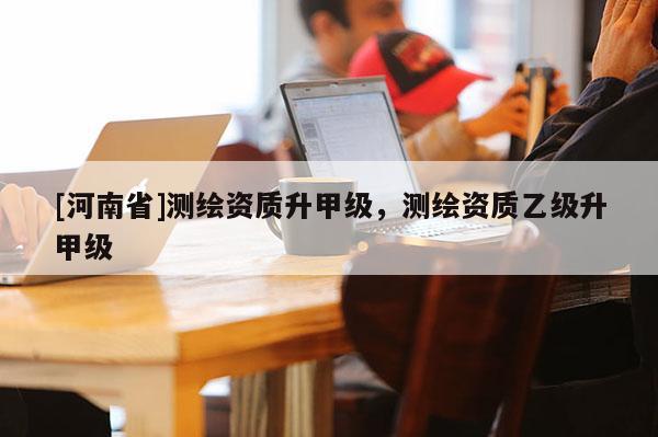 [河南省]測(cè)繪資質(zhì)升甲級(jí)，測(cè)繪資質(zhì)乙級(jí)升甲級(jí)