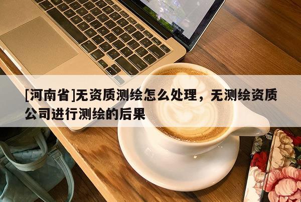 [河南省]無資質(zhì)測(cè)繪怎么處理，無測(cè)繪資質(zhì)公司進(jìn)行測(cè)繪的后果