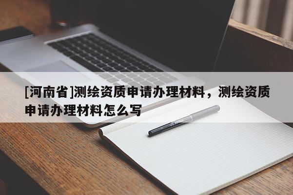 [河南省]測繪資質(zhì)申請辦理材料，測繪資質(zhì)申請辦理材料怎么寫
