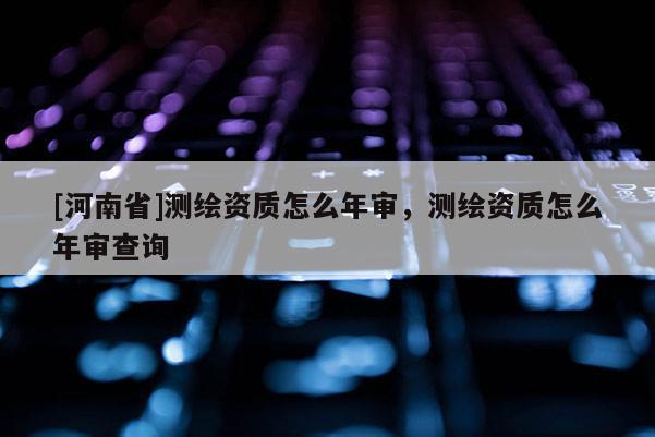 [河南省]測繪資質(zhì)怎么年審，測繪資質(zhì)怎么年審查詢