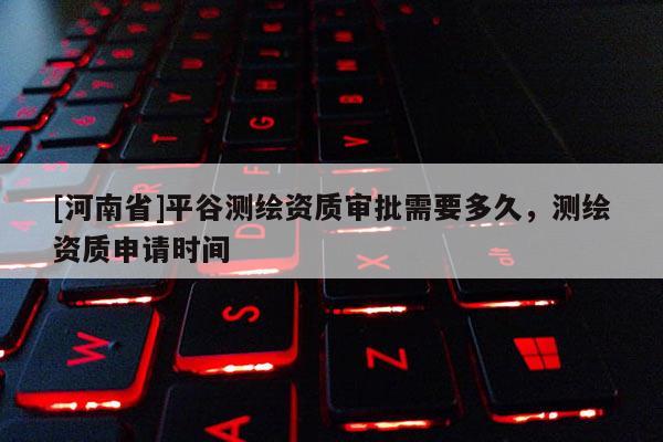 [河南省]平谷測繪資質(zhì)審批需要多久，測繪資質(zhì)申請時間