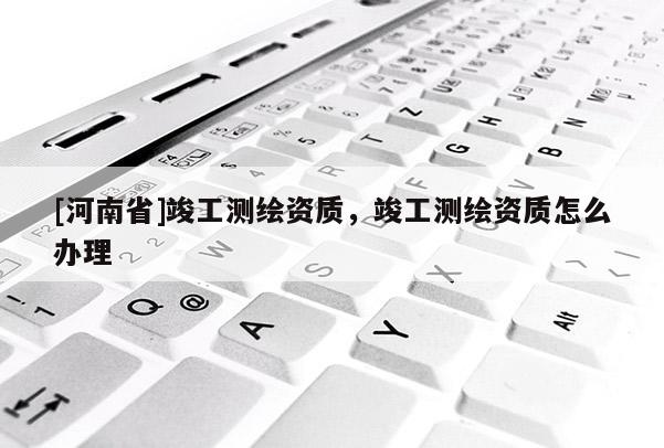 [河南省]竣工測繪資質(zhì)，竣工測繪資質(zhì)怎么辦理