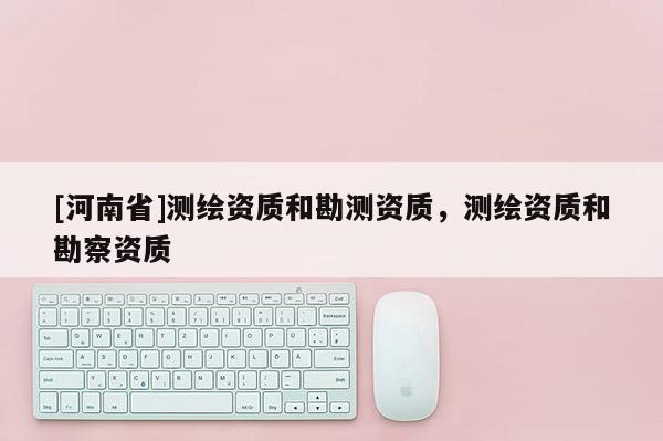 [河南省]測繪資質(zhì)和勘測資質(zhì)，測繪資質(zhì)和勘察資質(zhì)