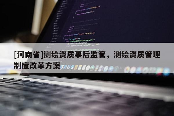 [河南省]測(cè)繪資質(zhì)事后監(jiān)管，測(cè)繪資質(zhì)管理制度改革方案