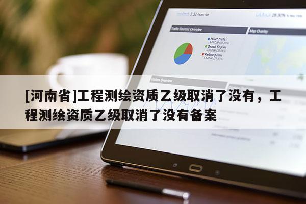 [河南省]工程測(cè)繪資質(zhì)乙級(jí)取消了沒有，工程測(cè)繪資質(zhì)乙級(jí)取消了沒有備案