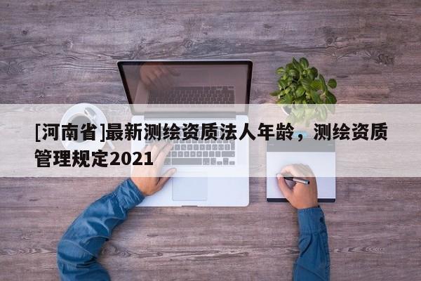 [河南省]最新測繪資質(zhì)法人年齡，測繪資質(zhì)管理規(guī)定2021