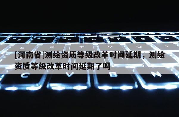 [河南省]測(cè)繪資質(zhì)等級(jí)改革時(shí)間延期，測(cè)繪資質(zhì)等級(jí)改革時(shí)間延期了嗎