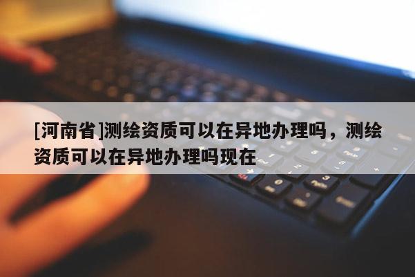 [河南省]測(cè)繪資質(zhì)可以在異地辦理嗎，測(cè)繪資質(zhì)可以在異地辦理嗎現(xiàn)在