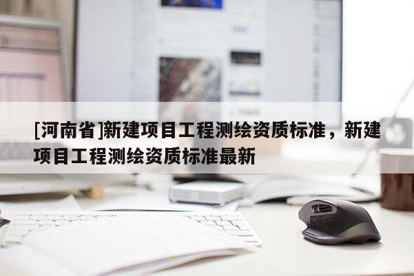 [河南省]新建項(xiàng)目工程測(cè)繪資質(zhì)標(biāo)準(zhǔn)，新建項(xiàng)目工程測(cè)繪資質(zhì)標(biāo)準(zhǔn)最新