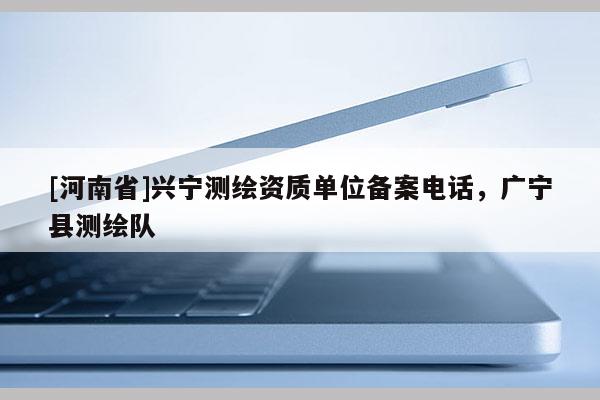 [河南省]興寧測繪資質(zhì)單位備案 *** ，廣寧縣測繪隊