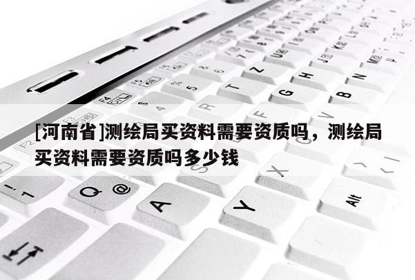 [河南省]測繪局買資料需要資質(zhì)嗎，測繪局買資料需要資質(zhì)嗎多少錢