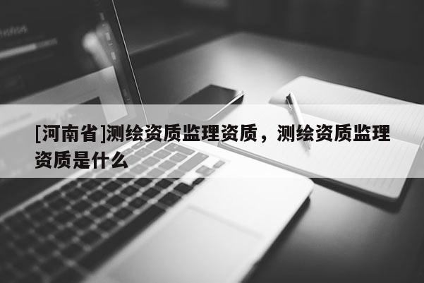 [河南省]測繪資質(zhì)監(jiān)理資質(zhì)，測繪資質(zhì)監(jiān)理資質(zhì)是什么
