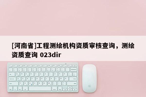 [河南省]工程測繪機(jī)構(gòu)資質(zhì)審核查詢，測繪資質(zhì)查詢 023dir