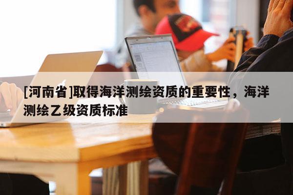 [河南省]取得海洋測繪資質的重要性，海洋測繪乙級資質標準