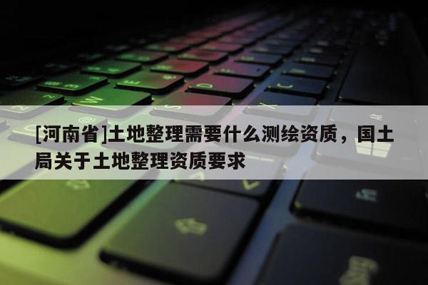[河南省]土地整理需要什么測繪資質，國土局關于土地整理資質要求