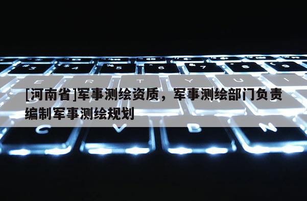 [河南省]軍事測繪資質，軍事測繪部門負責編制軍事測繪規(guī)劃