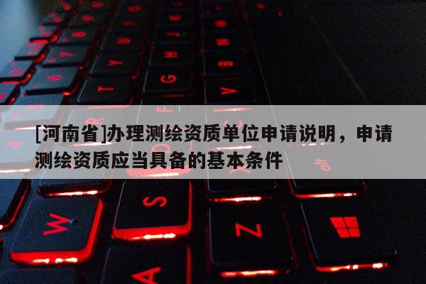 [河南省]辦理測(cè)繪資質(zhì)單位申請(qǐng)說(shuō)明，申請(qǐng)測(cè)繪資質(zhì)應(yīng)當(dāng)具備的基本條件