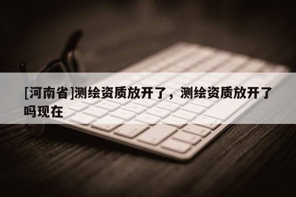 [河南省]測繪資質放開了，測繪資質放開了嗎現(xiàn)在