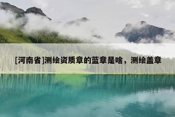 [河南省]測(cè)繪資質(zhì)章的藍(lán)章是啥，測(cè)繪蓋章