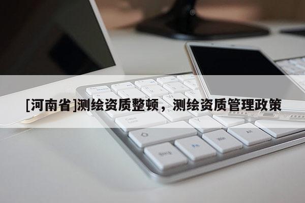[河南省]測(cè)繪資質(zhì)整頓，測(cè)繪資質(zhì)管理政策