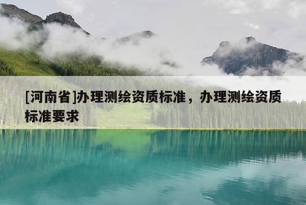 [河南省]辦理測(cè)繪資質(zhì)標(biāo)準(zhǔn)，辦理測(cè)繪資質(zhì)標(biāo)準(zhǔn)要求