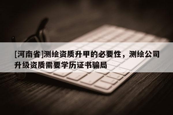 [河南省]測繪資質(zhì)升甲的必要性，測繪公司升級資質(zhì)需要學(xué)歷證書騙局
