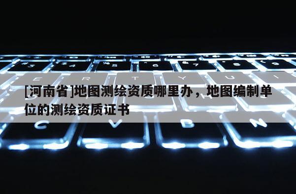 [河南省]地圖測繪資質(zhì)哪里辦，地圖編制單位的測繪資質(zhì)證書