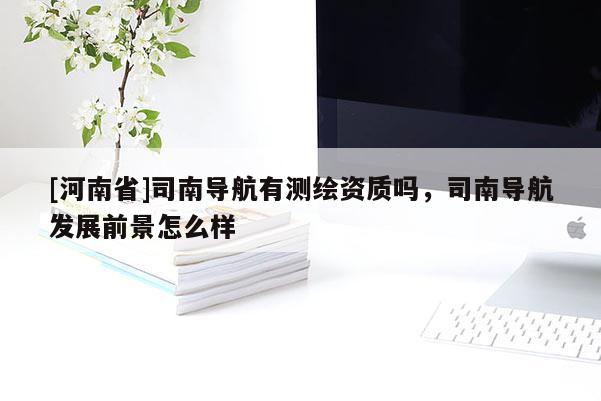 [河南省]司南導(dǎo)航有測繪資質(zhì)嗎，司南導(dǎo)航發(fā)展前景怎么樣