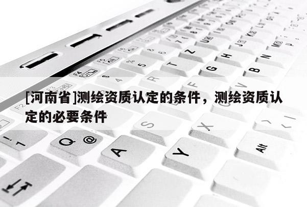 [河南省]測繪資質認定的條件，測繪資質認定的必要條件