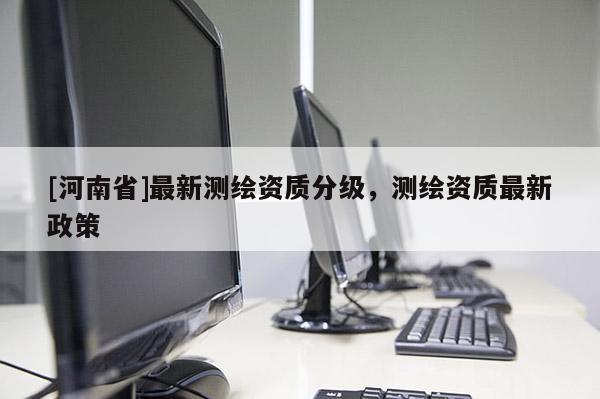 [河南省]最新測繪資質分級，測繪資質最新政策
