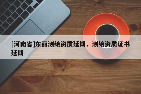 [河南省]東麗測(cè)繪資質(zhì)延期，測(cè)繪資質(zhì)證書(shū)延期