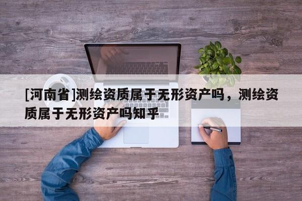 [河南省]測繪資質(zhì)屬于無形資產(chǎn)嗎，測繪資質(zhì)屬于無形資產(chǎn)嗎知乎