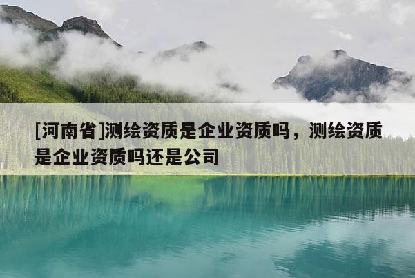 [河南省]測繪資質(zhì)是企業(yè)資質(zhì)嗎，測繪資質(zhì)是企業(yè)資質(zhì)嗎還是公司