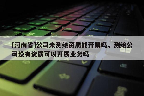 [河南省]公司未測繪資質能開票嗎，測繪公司沒有資質可以開展業(yè)務嗎