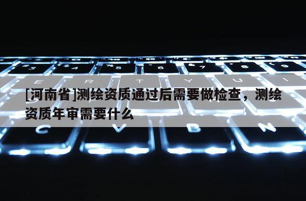 [河南省]測繪資質通過后需要做檢查，測繪資質年審需要什么