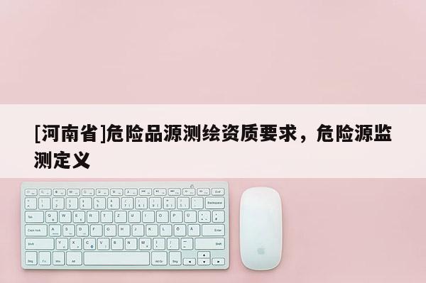 [河南省]危險品源測繪資質要求，危險源監(jiān)測定義