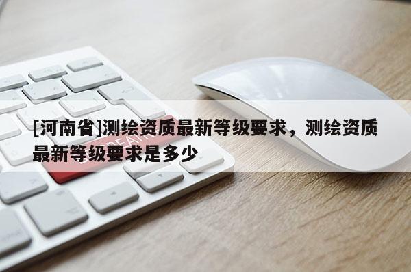 [河南省]測繪資質(zhì)最新等級要求，測繪資質(zhì)最新等級要求是多少