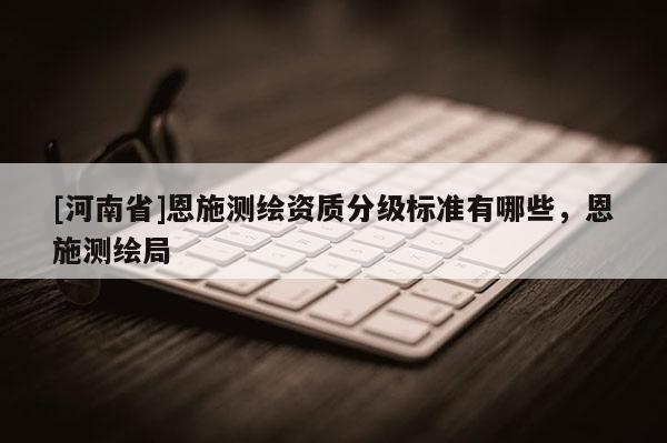 [河南省]恩施測(cè)繪資質(zhì)分級(jí)標(biāo)準(zhǔn)有哪些，恩施測(cè)繪局
