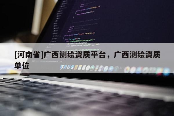 [河南省]廣西測(cè)繪資質(zhì)平臺(tái)，廣西測(cè)繪資質(zhì)單位