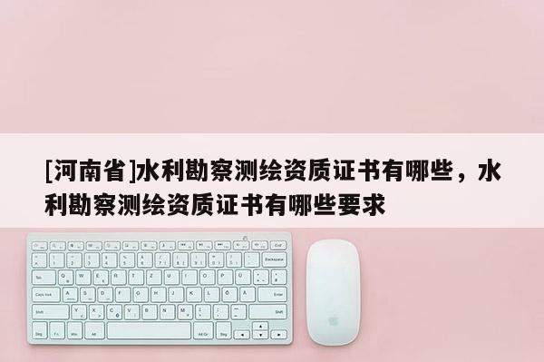 [河南省]水利勘察測(cè)繪資質(zhì)證書(shū)有哪些，水利勘察測(cè)繪資質(zhì)證書(shū)有哪些要求