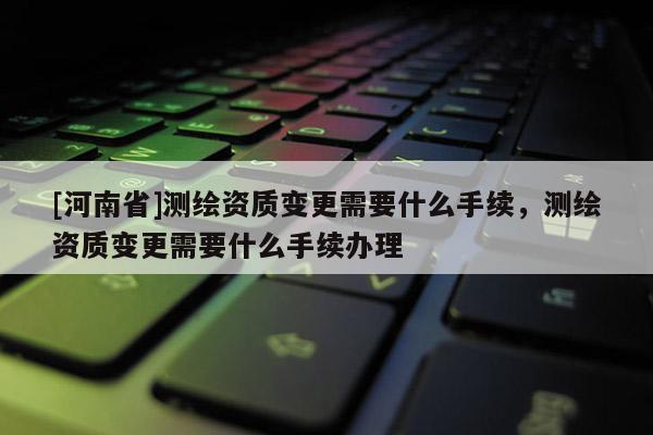 [河南省]測(cè)繪資質(zhì)變更需要什么手續(xù)，測(cè)繪資質(zhì)變更需要什么手續(xù)辦理