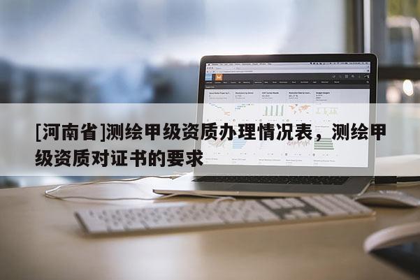 [河南省]測(cè)繪甲級(jí)資質(zhì)辦理情況表，測(cè)繪甲級(jí)資質(zhì)對(duì)證書(shū)的要求