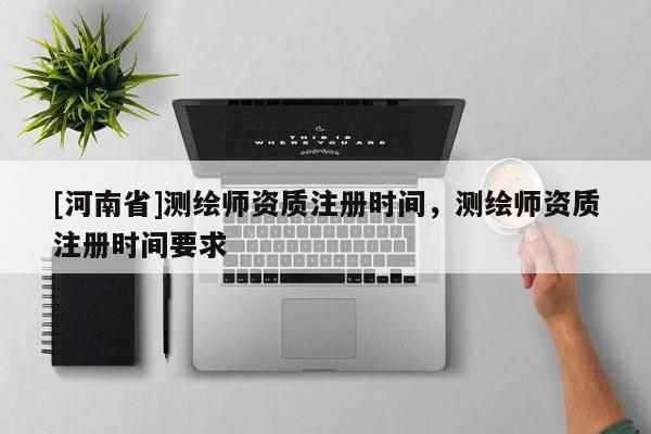 [河南省]測(cè)繪師資質(zhì)注冊(cè)時(shí)間，測(cè)繪師資質(zhì)注冊(cè)時(shí)間要求